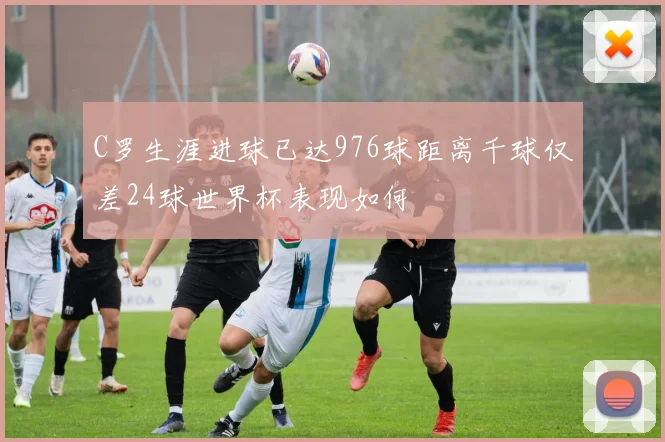 C罗生涯进球已达976球距离千球仅差24球世界杯表现如何