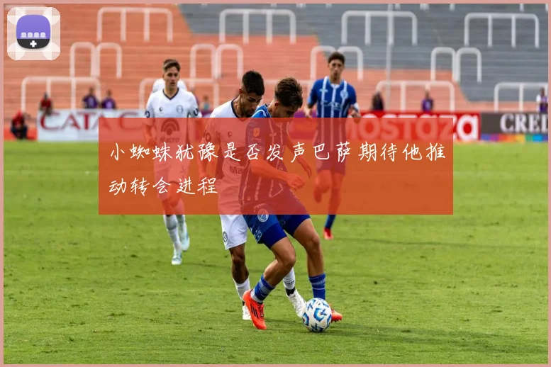 小蜘蛛犹豫是否发声巴萨期待他推动转会进程