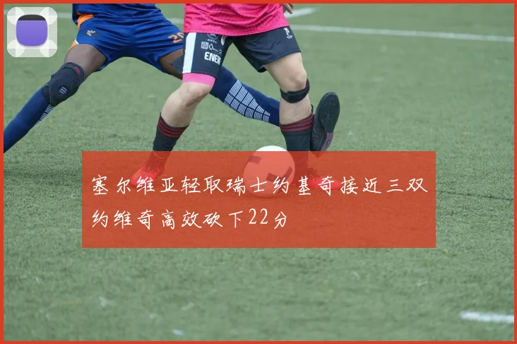 塞尔维亚轻取瑞士约基奇接近三双约维奇高效砍下22分