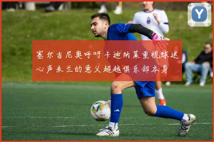 塞尔吉尼奥呼吁卡迪纳莱重视球迷心声米兰的意义超越俱乐部本身