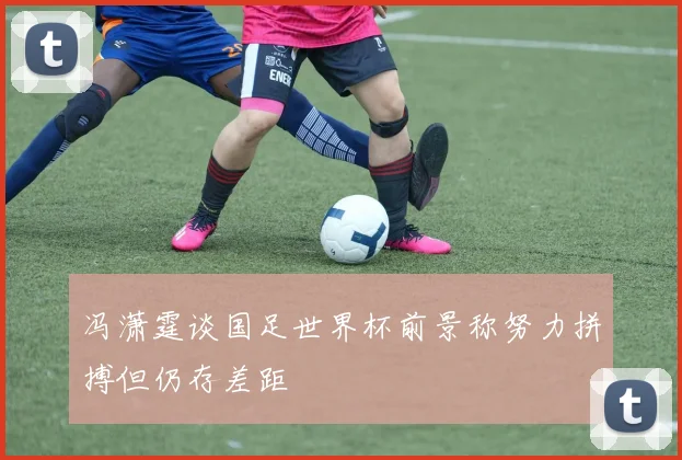 冯潇霆谈国足世界杯前景称努力拼搏但仍存差距
