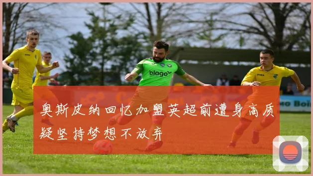 奥斯皮纳回忆加盟英超前遭身高质疑坚持梦想不放弃