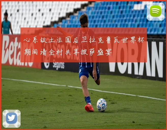 心系故土法国后卫拉克鲁瓦世界杯期间请全村共享披萨盛宴