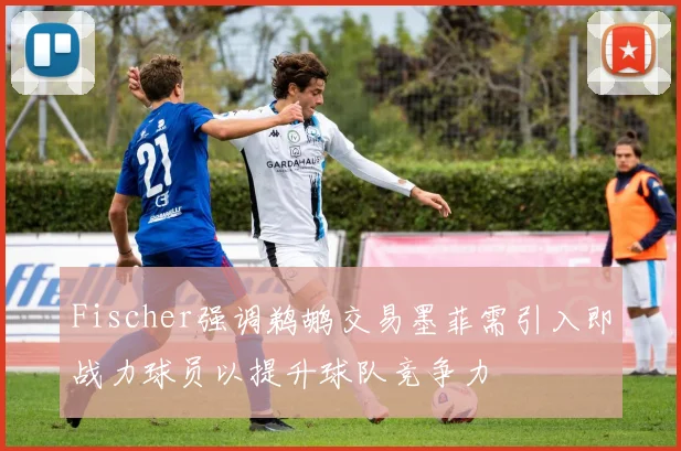 Fischer强调鹈鹕交易墨菲需引入即战力球员以提升球队竞争力
