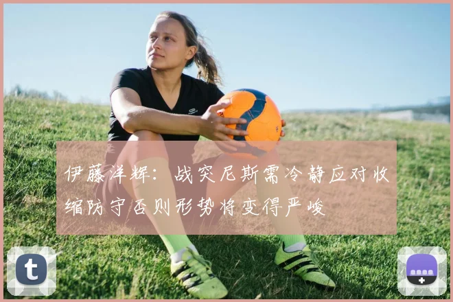 伊藤洋辉：战突尼斯需冷静应对收缩防守否则形势将变得严峻