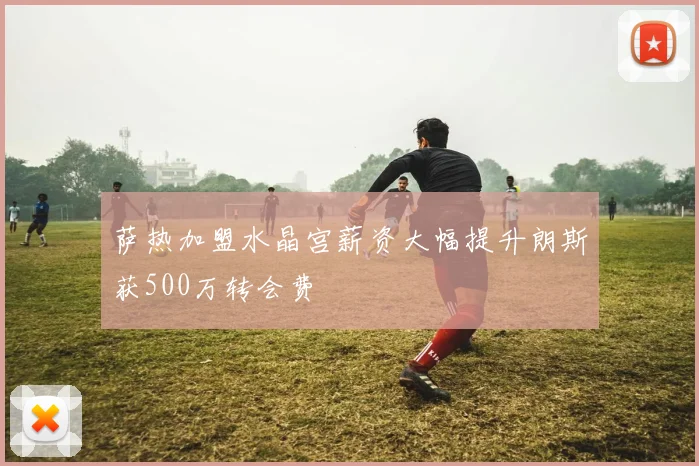 萨热加盟水晶宫薪资大幅提升朗斯获500万转会费