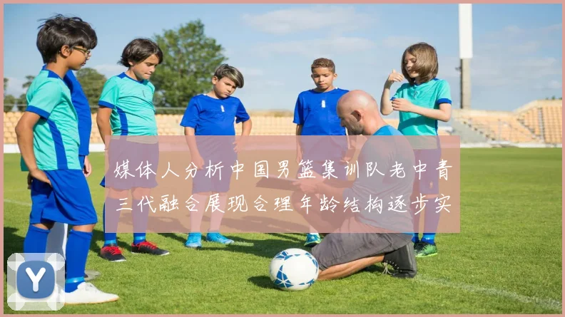 媒体人分析中国男篮集训队老中青三代融合展现合理年龄结构逐步实现换血
