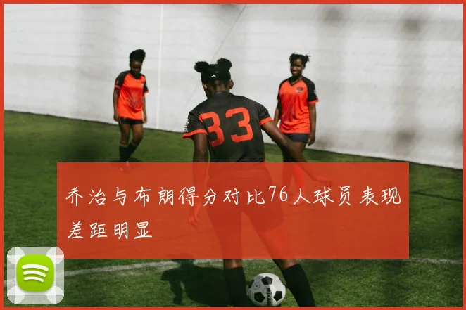 乔治与布朗得分对比76人球员表现差距明显