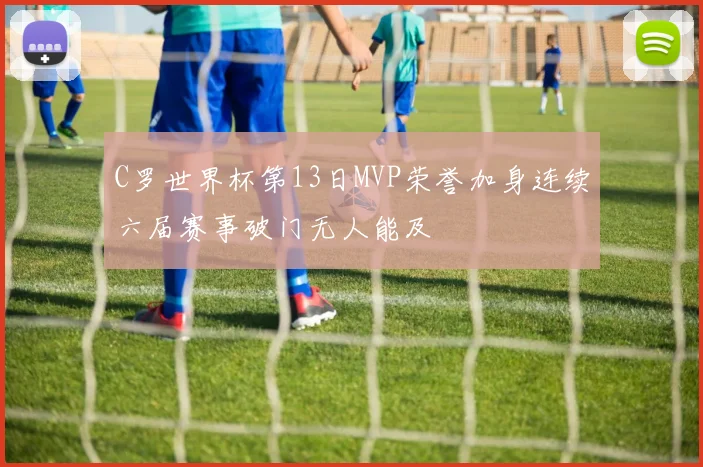 C罗世界杯第13日MVP荣誉加身连续六届赛事破门无人能及