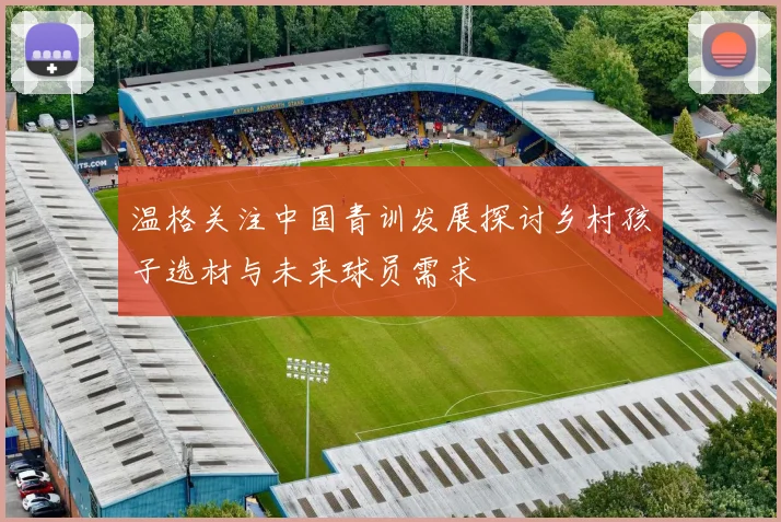温格关注中国青训发展探讨乡村孩子选材与未来球员需求