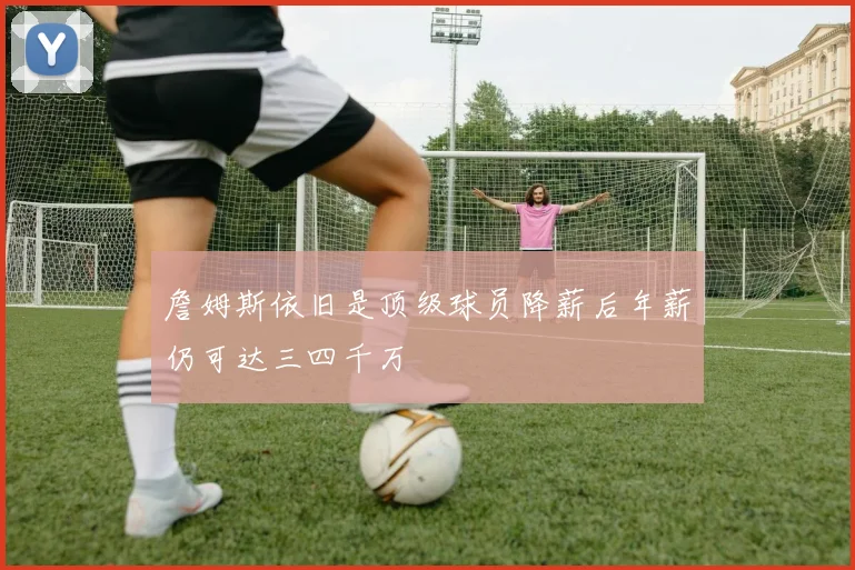 詹姆斯依旧是顶级球员降薪后年薪仍可达三四千万
