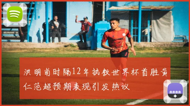 洪明甫时隔12年执教世界杯首胜黄仁范超预期表现引发热议