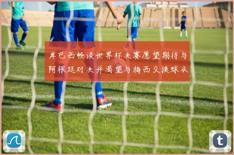 库巴西畅谈世界杯决赛愿望期待与阿根廷对决并渴望与梅西交换球衣