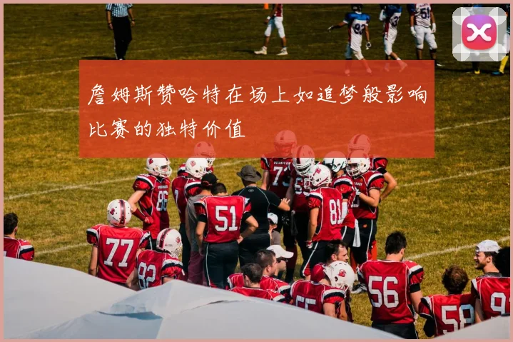 詹姆斯赞哈特在场上如追梦般影响比赛的独特价值