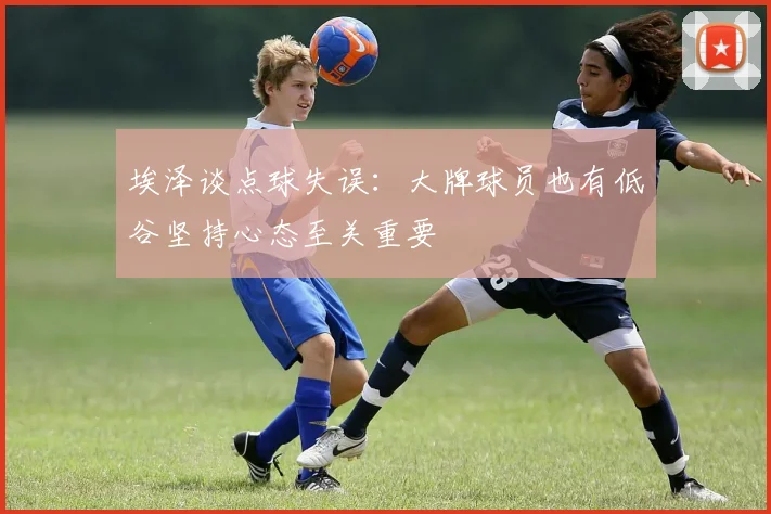 埃泽谈点球失误：大牌球员也有低谷坚持心态至关重要