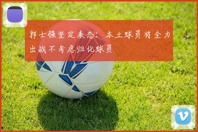 郭士强坚定表态：本土球员将全力出战不考虑归化球员