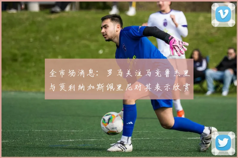 全市场消息：罗马关注马竞鲁杰里与莫利纳加斯佩里尼对其表示欣赏