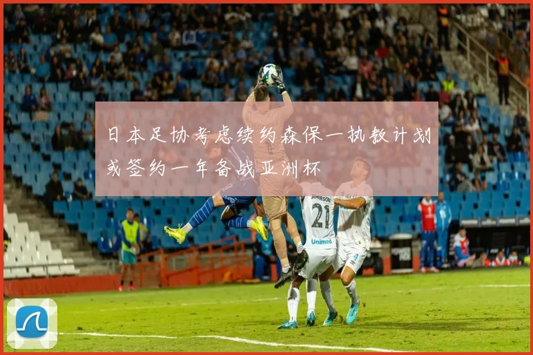 日本足协考虑续约森保一执教计划或签约一年备战亚洲杯