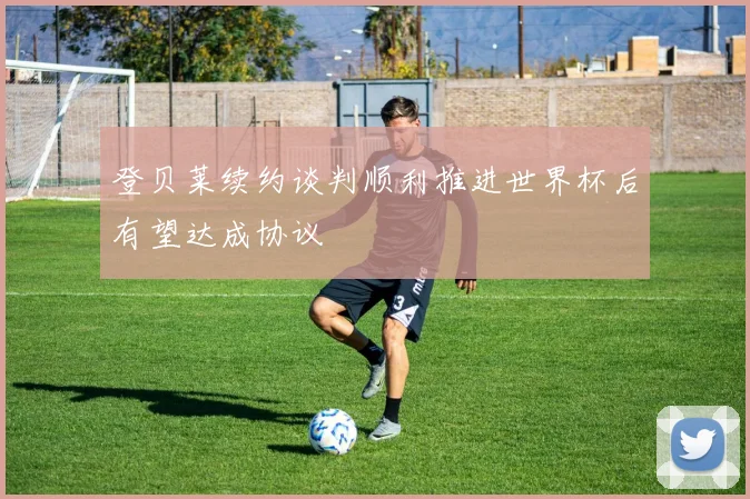 登贝莱续约谈判顺利推进世界杯后有望达成协议