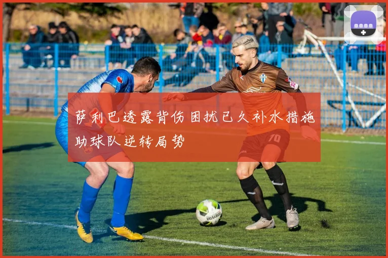 萨利巴透露背伤困扰已久补水措施助球队逆转局势